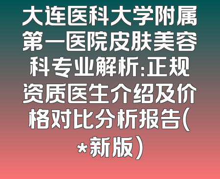 大连医科大学附属第一医院皮肤美容科专业解析：正规资质医生介绍及价格对比分析报告（*新版）