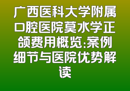 广西医科大学附属口腔医院莫水学正颌费用概览：案例细节与医院优势解读