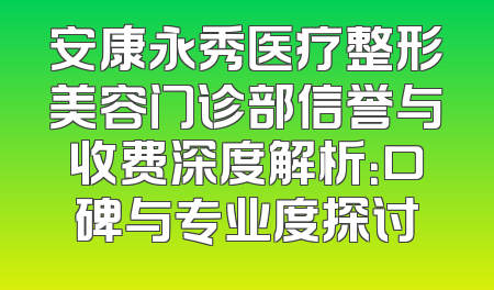 安康永秀医疗整形美容门诊部信誉与收费深度解析：口碑与专业度探讨
