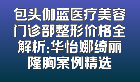 包头伽蓝医疗美容门诊部整形价格全解析：华怡娜绮丽隆胸案例精选