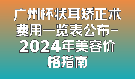 广州杯状耳矫正术费用一览表公布-2024年美容价格指南