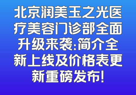 北京润美玉之光医疗美容门诊部全面升级来袭：简介全新上线及价格表更新重磅发布！