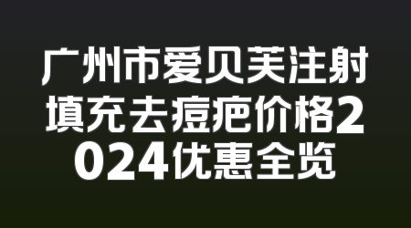 广州市爱贝芙注射填充去痘疤价格2024优惠全览