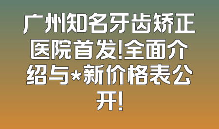 广州知名牙齿矫正医院首发！全面介绍与*新价格表公开！