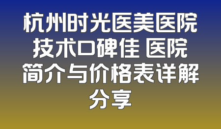 杭州时光医美医院技术口碑佳 医院简介与价格表详解分享