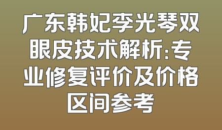 广东韩妃李光琴双眼皮技术解析：专业修复评价及价格区间参考