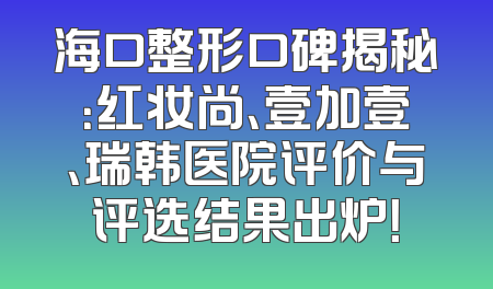 海口整形口碑揭秘：红妆尚、壹加壹、瑞韩医院评价与评选结果出炉！