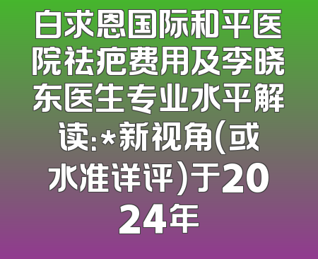 白求恩国际和平医院祛疤费用及李晓东医生专业水平解读：*新视角（或水准详评）于2024年