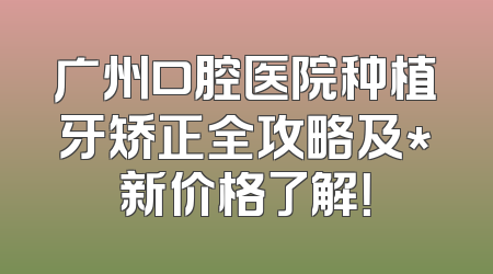 广州口腔医院种植牙矫正全攻略及*新价格了解！