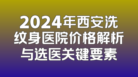 2024年西安洗纹身医院价格解析与选医关键要素