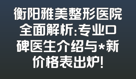 衡阳雅美整形医院全面解析：专业口碑医生介绍与*新价格表出炉！