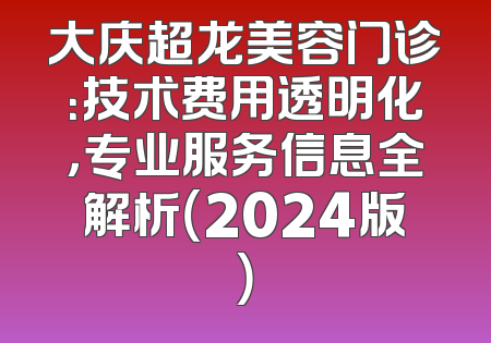 大庆超龙美容门诊：技术费用透明化，专业服务信息全解析（2024版）