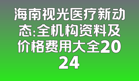 海南视光医疗新动态：全机构资料及价格费用大全2024