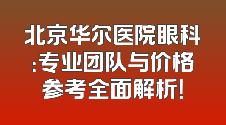 北京华尔医院眼科：专业团队与价格参考全面解析！