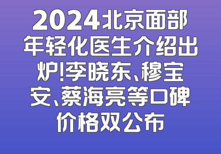 2024北京面部年轻化医生介绍出炉！李晓东、穆宝安、蔡海亮等口碑价格双公布