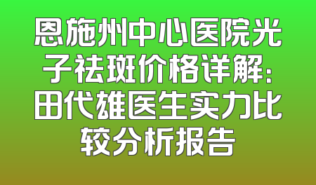 恩施州中心医院光子祛斑价格详解：田代雄医生实力比较分析报告