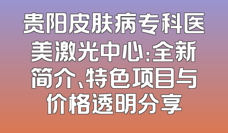 贵阳皮肤病专科医美激光中心：全新简介、特色项目与价格透明分享