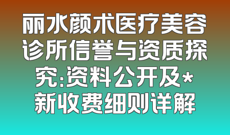 丽水颜术医疗美容诊所信誉与资质探究：资料公开及*新收费细则详解