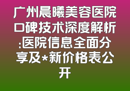 广州晨曦美容医院口碑技术深度解析：医院信息全面分享及*新价格表公开