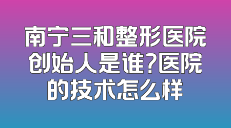 南宁三和整形医院创始人是谁？医院的技术怎么样