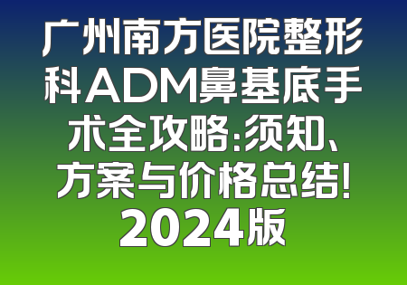 广州南方医院整形科ADM鼻基底手术全攻略：须知、方案与价格总结！2024版