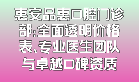 惠安品惠口腔门诊部：全面透明价格表、专业医生团队与卓越口碑资质