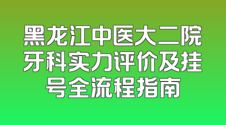 黑龙江中医大二院牙科实力评价及挂号全流程指南