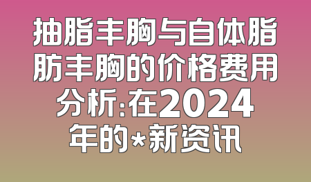 抽脂丰胸与自体脂肪丰胸的价格费用分析：在2024年的*新资讯