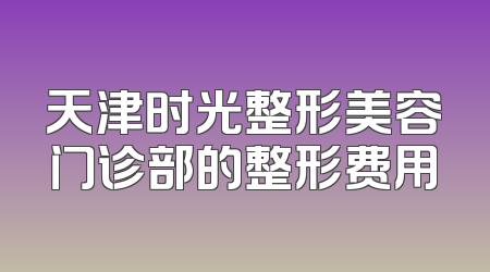 天津时光整形美容门诊部的整形费用