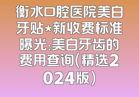 衡水口腔医院美白牙贴*新收费标准曝光：美白牙齿的费用查询（精选2024版）