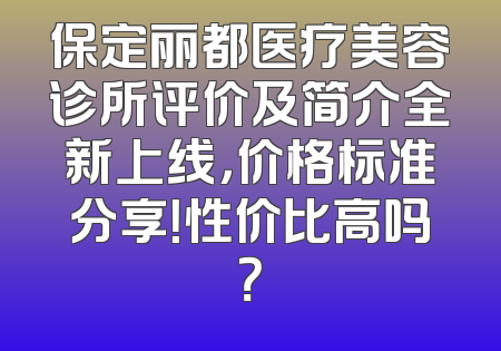 保定丽都医疗美容诊所评价及简介全新上线，价格标准分享！性价比高吗？