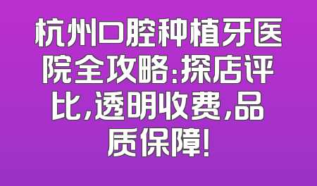 杭州口腔种植牙医院全攻略：探店评比，透明收费，品质保障！