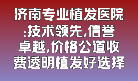 济南专业植发医院：技术领先，信誉卓越，价格公道收费透明植发好选择