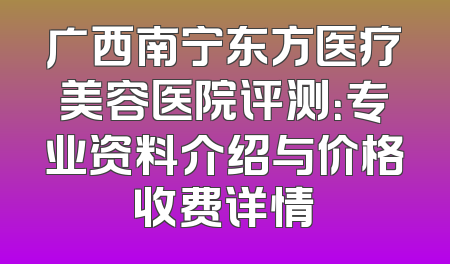 广西南宁东方医疗美容医院评测：专业资料介绍与价格收费详情