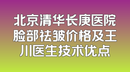 北京清华长庚医院脸部祛皱价格及王川医生技术优点