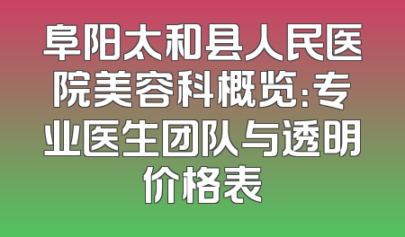 阜阳太和县人民医院美容科概览：专业医生团队与透明价格表