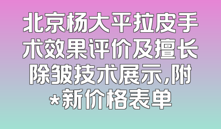 北京杨大平拉皮手术效果评价及擅长除皱技术展示，附*新价格表单