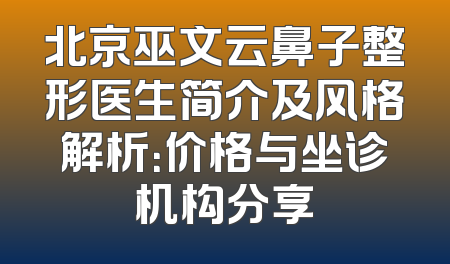 北京巫文云鼻子整形医生简介及风格解析：价格与坐诊机构分享