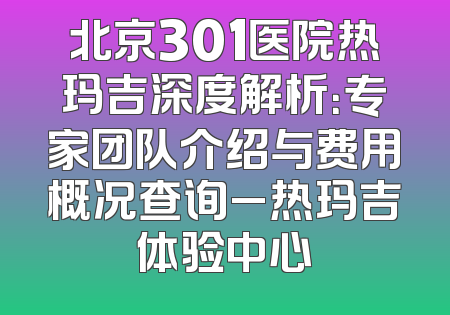 北京301医院热玛吉深度解析：专家团队介绍与费用概况查询_热玛吉体验中心