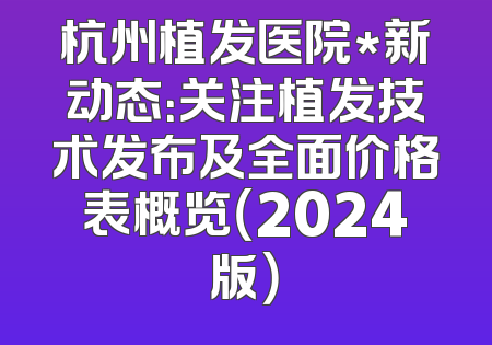 杭州植发医院*新动态：关注植发技术发布及全面价格表概览（2024版）
