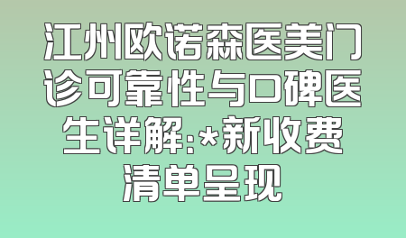 江州欧诺森医美门诊可靠性与口碑医生详解：*新收费清单呈现
