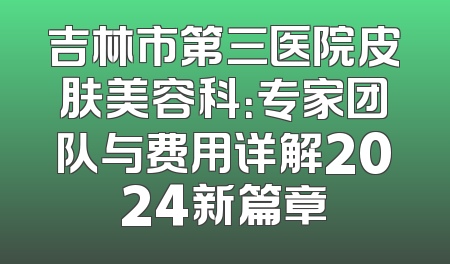 吉林市第三医院皮肤美容科：专家团队与费用详解2024新篇章