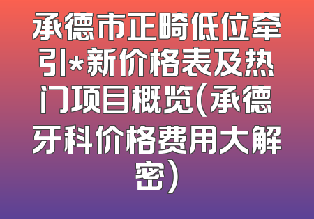 承德市正畸低位牵引*新价格表及热门项目概览（承德牙科价格费用大解密）