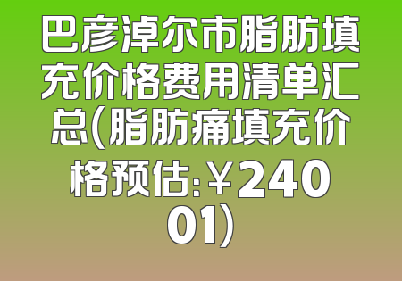 巴彦淖尔市脂肪填充价格费用清单汇总（脂肪痛填充价格预估：￥24001）