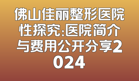 佛山佳丽整形医院性探究：医院简介与费用公开分享2024