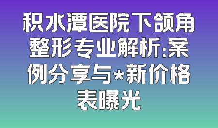 积水潭医院下颌角整形专业解析：案例分享与*新价格表曝光