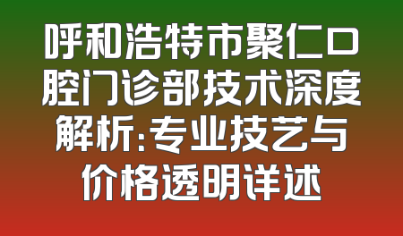 呼和浩特市聚仁口腔门诊部技术深度解析：专业技艺与价格透明详述