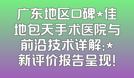 广东地区口碑*佳地包天手术医院与前沿技术详解：*新评价报告呈现！