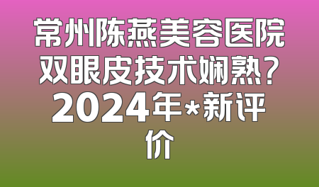 常州陈燕美容医院双眼皮技术娴熟？2024年*新评价