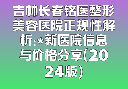 吉林长春铭医整形美容医院正规性解析：*新医院信息与价格分享（2024版）